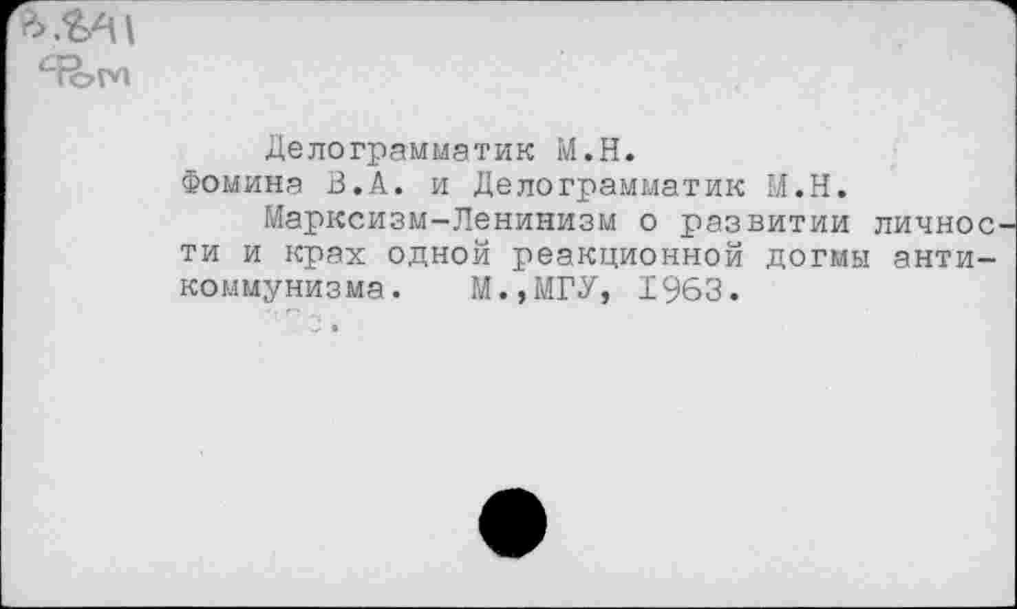 ﻿а ,4^1
"ТоМ
Делограмматик М.Н.
Фомина В.А. и Делограмматик М.Н.
Марксизм-Ленинизм о развитии личное ти и крах одной реакционной догмы антикоммунизма. М.,МГУ, 1963.